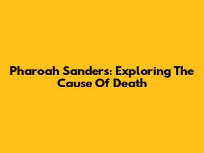 Pharoah Sanders: Exploring The Cause Of Death
