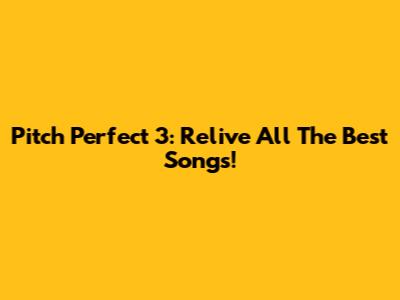 Pitch Perfect 3: Relive All The Best Songs!