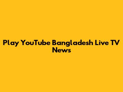 Play YouTube Bangladesh Live TV News