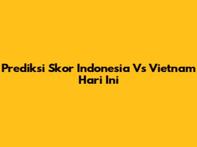 Prediksi Skor Indonesia Vs Vietnam Hari Ini
