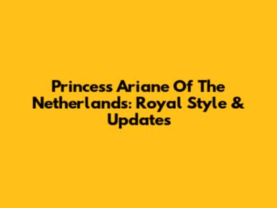 Princess Ariane Of The Netherlands: Royal Style & Updates