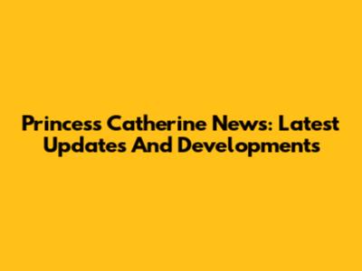 Princess Catherine News: Latest Updates And Developments