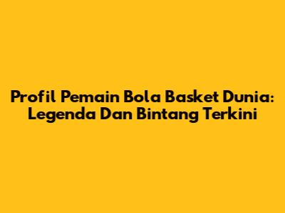 Profil Pemain Bola Basket Dunia: Legenda Dan Bintang Terkini