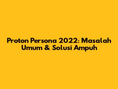 Proton Persona 2022: Masalah Umum & Solusi Ampuh