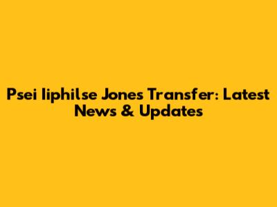 Psei Iiphilse Jones Transfer: Latest News & Updates