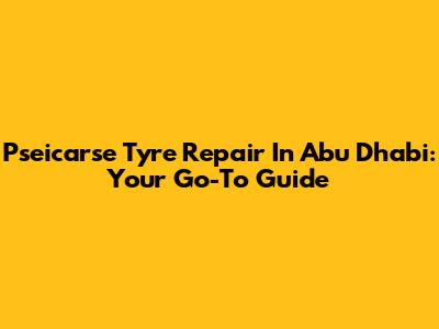 Pseicarse Tyre Repair In Abu Dhabi: Your Go-To Guide