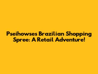 Pseihowse's Brazilian Shopping Spree: A Retail Adventure!
