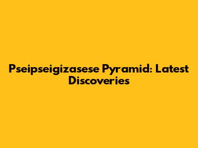 Pseipseigizasese Pyramid: Latest Discoveries