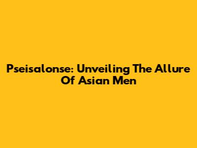 Pseisalonse: Unveiling The Allure Of Asian Men