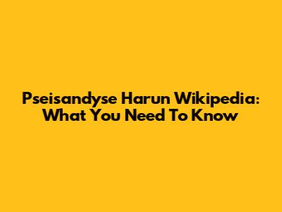 Pseisandyse Harun Wikipedia: What You Need To Know