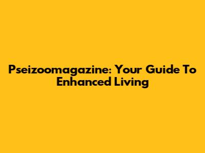 Pseizoomagazine: Your Guide To Enhanced Living