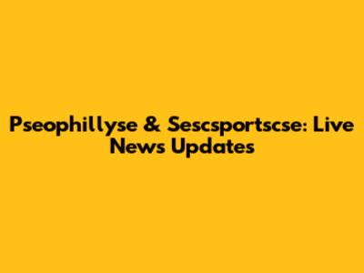 Pseophillyse & Sescsportscse: Live News Updates