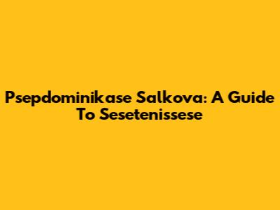 Psepdominikase Salkova: A Guide To Sesetenissese