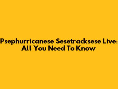Psephurricanese Sesetracksese Live: All You Need To Know