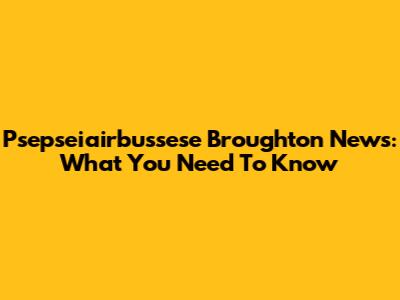 Psepseiairbussese Broughton News: What You Need To Know