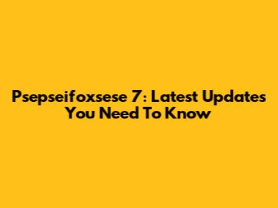 Psepseifoxsese 7: Latest Updates You Need To Know