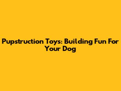 Pupstruction Toys: Building Fun For Your Dog