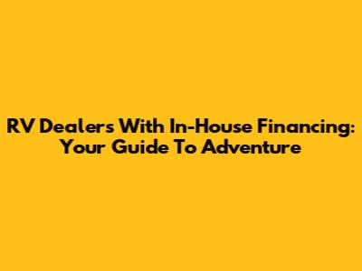 RV Dealers With In-House Financing: Your Guide To Adventure