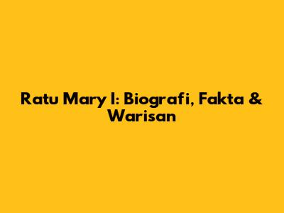 Ratu Mary I: Biografi, Fakta & Warisan