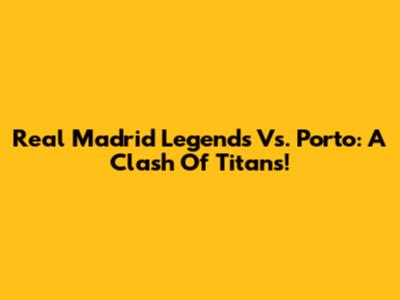 Real Madrid Legends Vs. Porto: A Clash Of Titans!