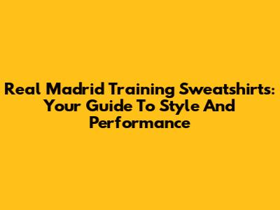 Real Madrid Training Sweatshirts: Your Guide To Style And Performance