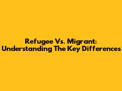 Refugee Vs. Migrant: Understanding The Key Differences