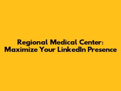 Regional Medical Center: Maximize Your LinkedIn Presence