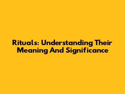 Rituals: Understanding Their Meaning And Significance