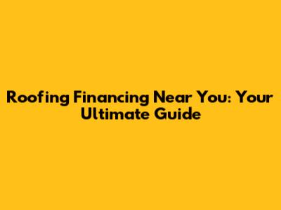 Roofing Financing Near You: Your Ultimate Guide