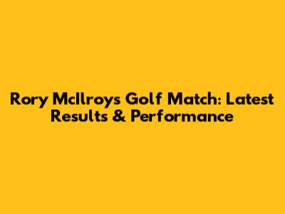 Rory McIlroy's Golf Match: Latest Results & Performance