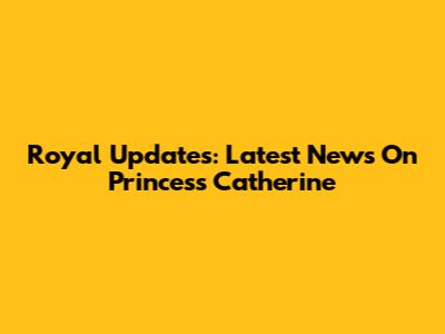 Royal Updates: Latest News On Princess Catherine