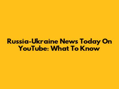 Russia-Ukraine News Today On YouTube: What To Know