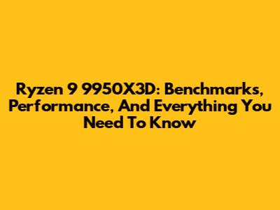 Ryzen 9 9950X3D: Benchmarks, Performance, And Everything You Need To Know