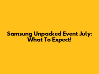 Samsung Unpacked Event July: What To Expect!