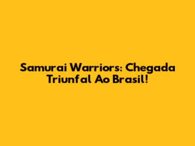 Samurai Warriors: Chegada Triunfal Ao Brasil!