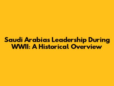 Saudi Arabia's Leadership During WWII: A Historical Overview