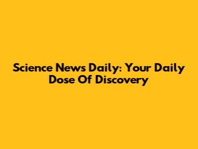 Science News Daily: Your Daily Dose Of Discovery