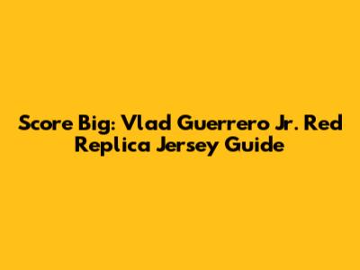 Score Big: Vlad Guerrero Jr. Red Replica Jersey Guide