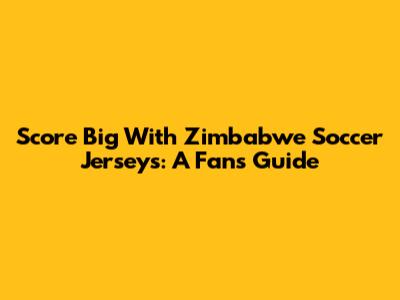 Score Big With Zimbabwe Soccer Jerseys: A Fan's Guide