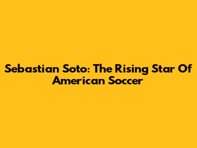 Sebastian Soto: The Rising Star Of American Soccer