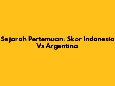 Sejarah Pertemuan: Skor Indonesia Vs Argentina