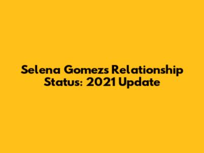 Selena Gomez's Relationship Status: 2021 Update