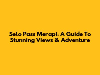 Selo Pass Merapi: A Guide To Stunning Views & Adventure