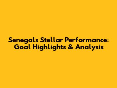 Senegal's Stellar Performance: Goal Highlights & Analysis