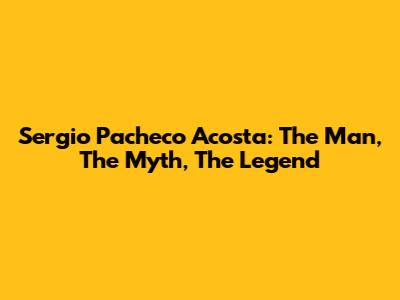 Sergio Pacheco Acosta: The Man, The Myth, The Legend