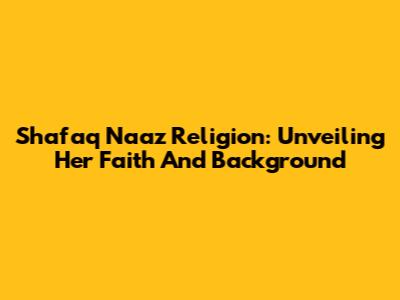 Shafaq Naaz Religion: Unveiling Her Faith And Background