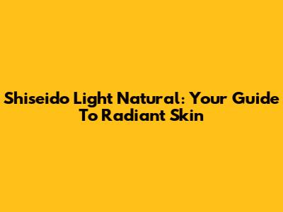 Shiseido Light Natural: Your Guide To Radiant Skin