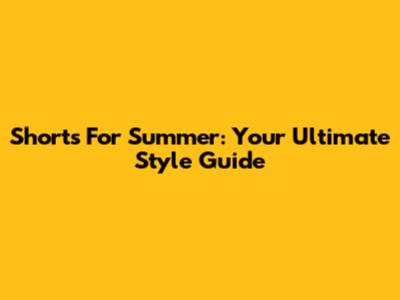 Shorts For Summer: Your Ultimate Style Guide