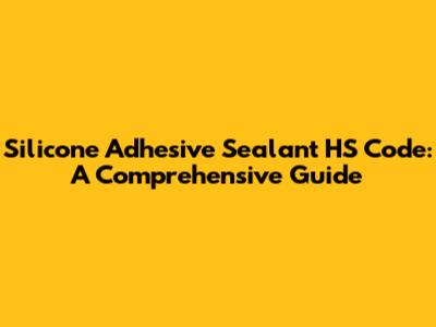 Silicone Adhesive Sealant HS Code: A Comprehensive Guide
