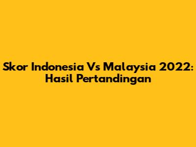 Skor Indonesia Vs Malaysia 2022: Hasil Pertandingan